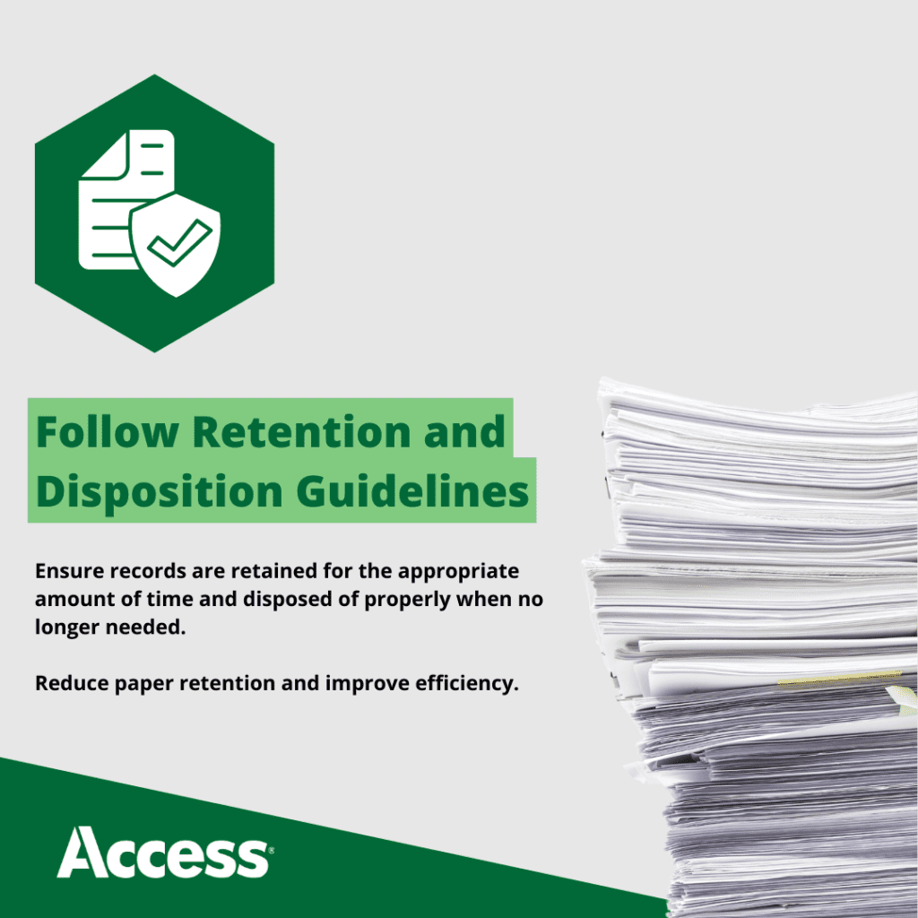 Follow Retention and Compliance Guidelines Ensure records are retained for the appropriate amount of time and disposed of properly when no longer needed. Reduce paper retention and improve efficiency.